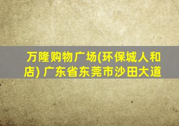 万隆购物广场(环保城人和店) 广东省东莞市沙田大道